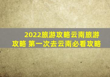 2022旅游攻略云南旅游攻略 第一次去云南必看攻略